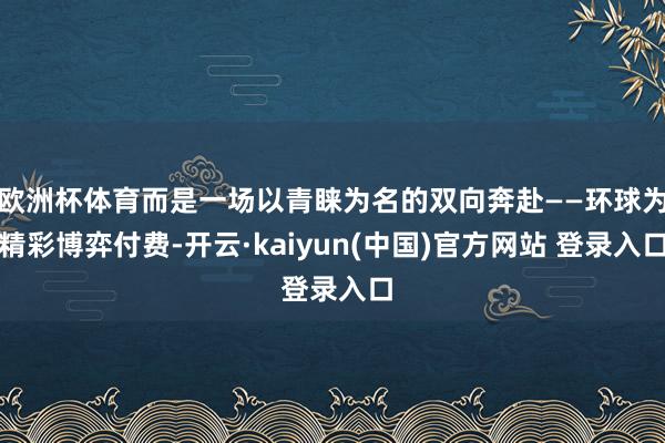 欧洲杯体育而是一场以青睐为名的双向奔赴——环球为精彩博弈付费-开云·kaiyun(中国)官方网站 登录入口