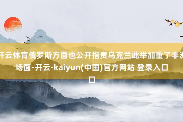 开云体育俄罗斯方面也公开指责乌克兰此举加重了非洲场面-开云·kaiyun(中国)官方网站 登录入口