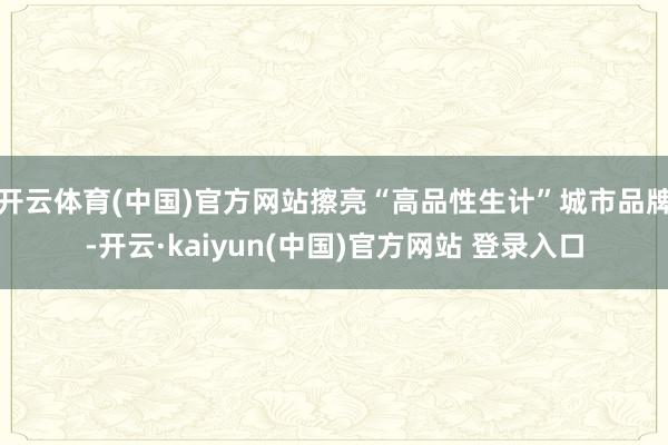 开云体育(中国)官方网站擦亮“高品性生计”城市品牌-开云·kaiyun(中国)官方网站 登录入口