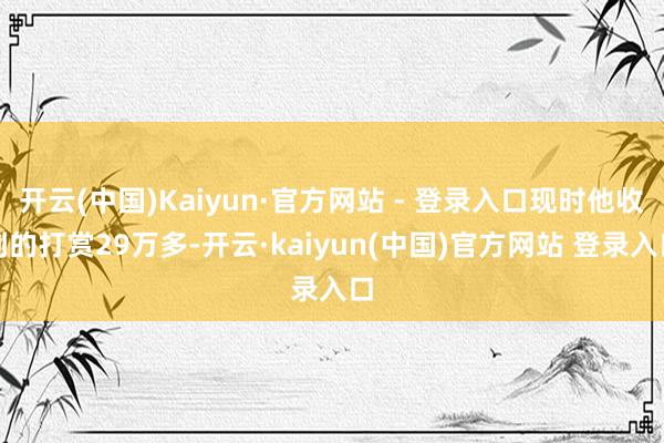 开云(中国)Kaiyun·官方网站 - 登录入口现时他收到的打赏29万多-开云·kaiyun(中国)官方网站 登录入口