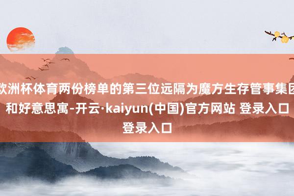 欧洲杯体育两份榜单的第三位远隔为魔方生存管事集团和好意思寓-开云·kaiyun(中国)官方网站 登录入口