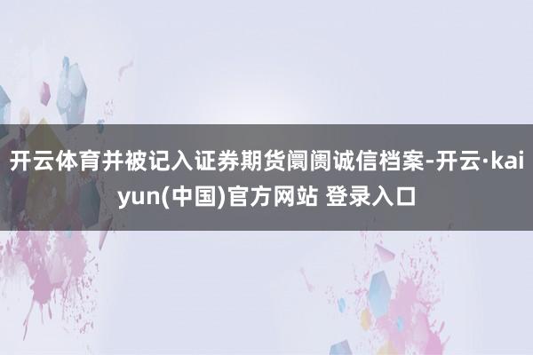开云体育并被记入证券期货阛阓诚信档案-开云·kaiyun(中国)官方网站 登录入口