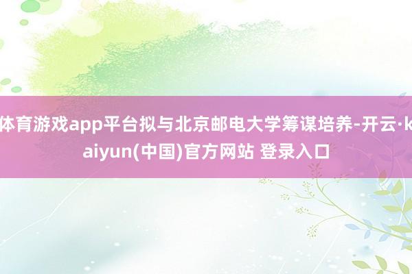 体育游戏app平台拟与北京邮电大学筹谋培养-开云·kaiyun(中国)官方网站 登录入口
