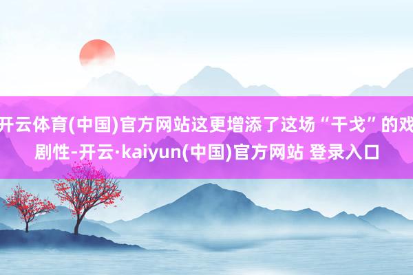 开云体育(中国)官方网站这更增添了这场“干戈”的戏剧性-开云·kaiyun(中国)官方网站 登录入口