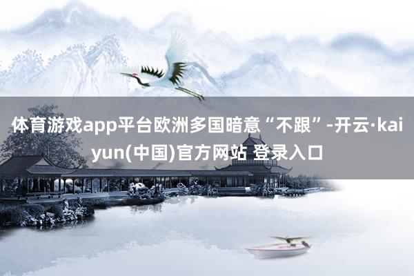 体育游戏app平台欧洲多国暗意“不跟”-开云·kaiyun(中国)官方网站 登录入口