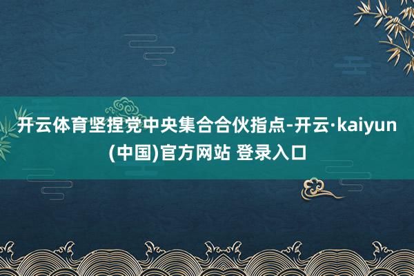 开云体育坚捏党中央集合合伙指点-开云·kaiyun(中国)官方网站 登录入口