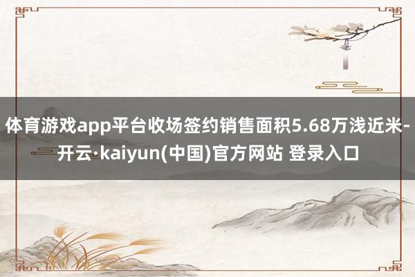 体育游戏app平台收场签约销售面积5.68万浅近米-开云·kaiyun(中国)官方网站 登录入口