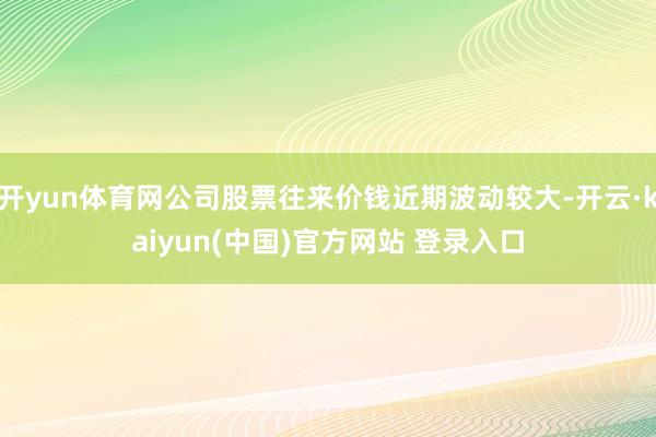 开yun体育网公司股票往来价钱近期波动较大-开云·kaiyun(中国)官方网站 登录入口