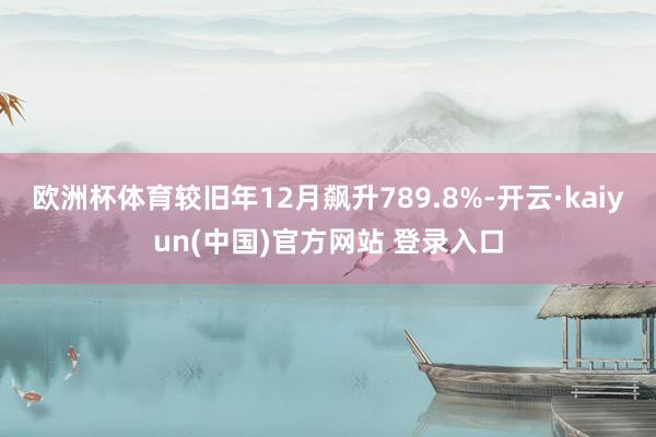 欧洲杯体育较旧年12月飙升789.8%-开云·kaiyun(中国)官方网站 登录入口