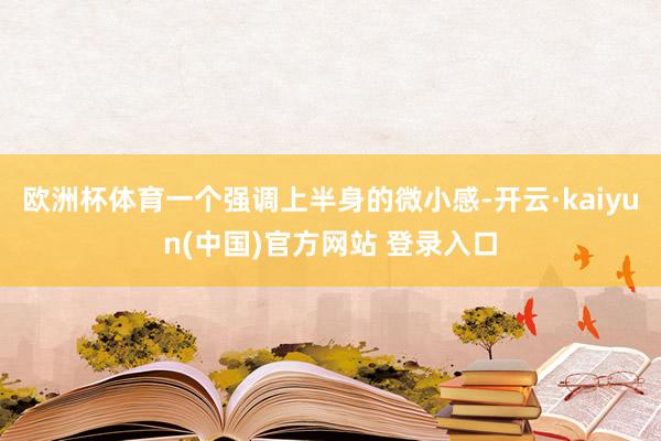 欧洲杯体育一个强调上半身的微小感-开云·kaiyun(中国)官方网站 登录入口