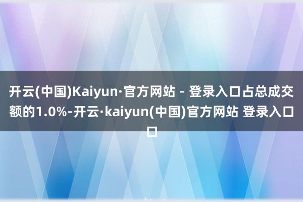 开云(中国)Kaiyun·官方网站 - 登录入口占总成交额的1.0%-开云·kaiyun(中国)官方网站 登录入口