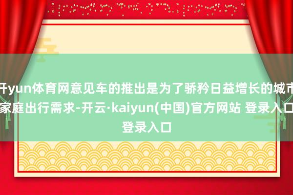 开yun体育网意见车的推出是为了骄矜日益增长的城市家庭出行需求-开云·kaiyun(中国)官方网站 登录入口