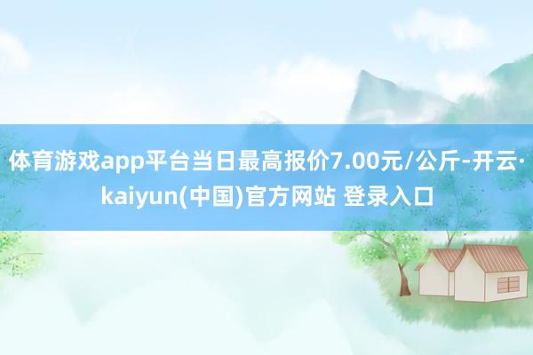 体育游戏app平台当日最高报价7.00元/公斤-开云·kaiyun(中国)官方网站 登录入口