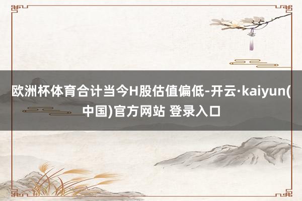 欧洲杯体育合计当今H股估值偏低-开云·kaiyun(中国)官方网站 登录入口