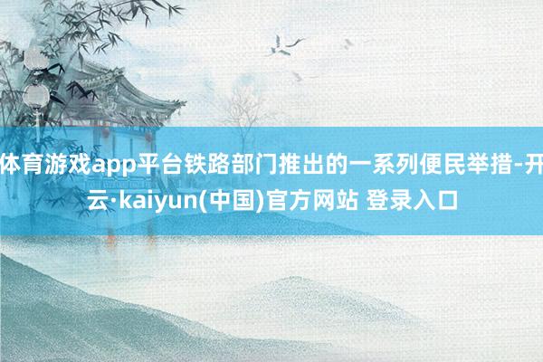 体育游戏app平台铁路部门推出的一系列便民举措-开云·kaiyun(中国)官方网站 登录入口