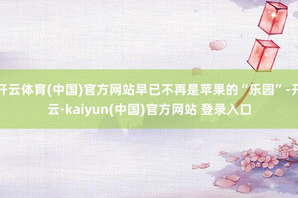 开云体育(中国)官方网站早已不再是苹果的“乐园”-开云·kaiyun(中国)官方网站 登录入口