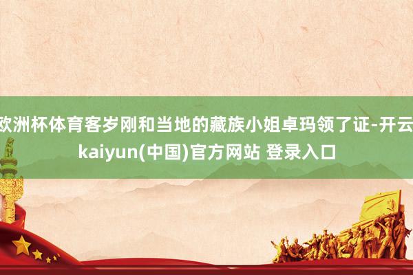 欧洲杯体育客岁刚和当地的藏族小姐卓玛领了证-开云·kaiyun(中国)官方网站 登录入口