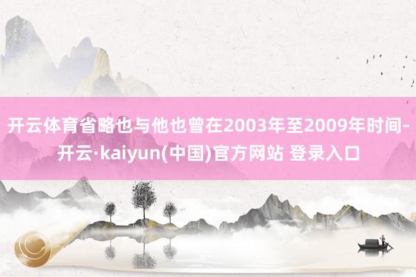 开云体育省略也与他也曾在2003年至2009年时间-开云·kaiyun(中国)官方网站 登录入口