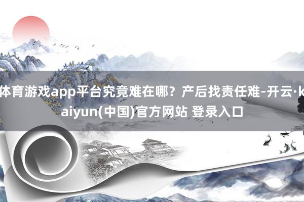 体育游戏app平台究竟难在哪?产后找责任难-开云·kaiyun(中国)官方网站 登录入口