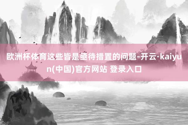欧洲杯体育这些皆是亟待措置的问题-开云·kaiyun(中国)官方网站 登录入口