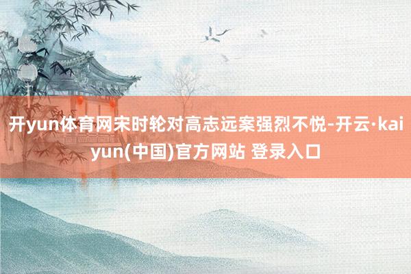 开yun体育网宋时轮对高志远案强烈不悦-开云·kaiyun(中国)官方网站 登录入口