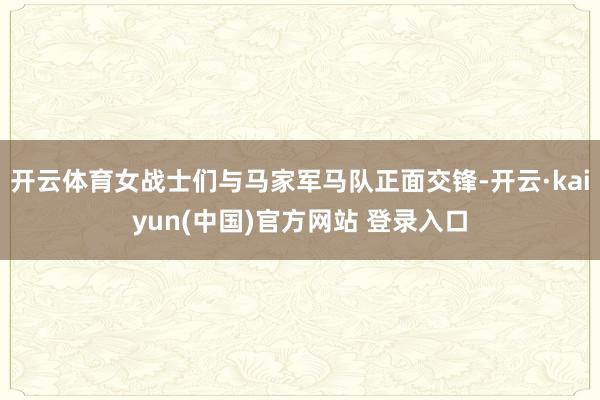 开云体育女战士们与马家军马队正面交锋-开云·kaiyun(中国)官方网站 登录入口