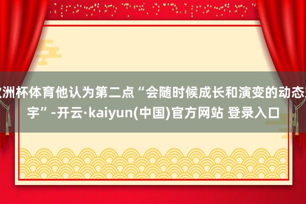 欧洲杯体育他认为第二点“会随时候成长和演变的动态寰宇”-开云·kaiyun(中国)官方网站 登录入口