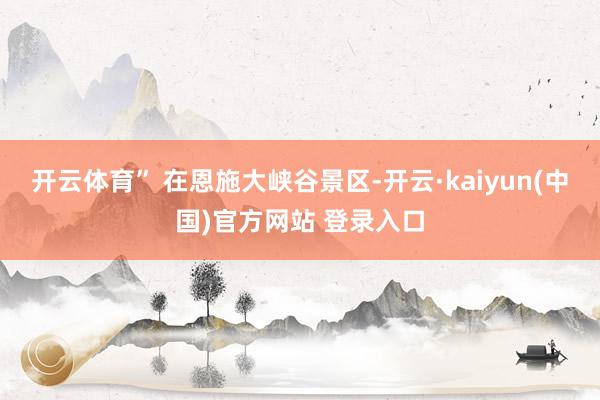 开云体育” 在恩施大峡谷景区-开云·kaiyun(中国)官方网站 登录入口