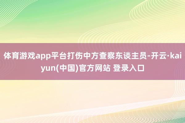 体育游戏app平台打伤中方查察东谈主员-开云·kaiyun(中国)官方网站 登录入口