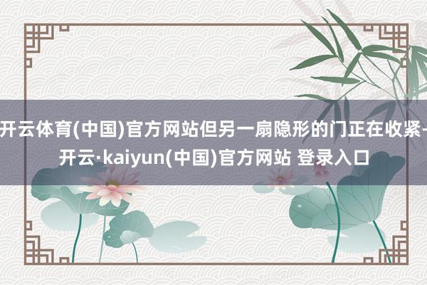 开云体育(中国)官方网站但另一扇隐形的门正在收紧-开云·kaiyun(中国)官方网站 登录入口