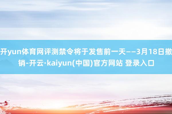 开yun体育网评测禁令将于发售前一天——3月18日撤销-开云·kaiyun(中国)官方网站 登录入口