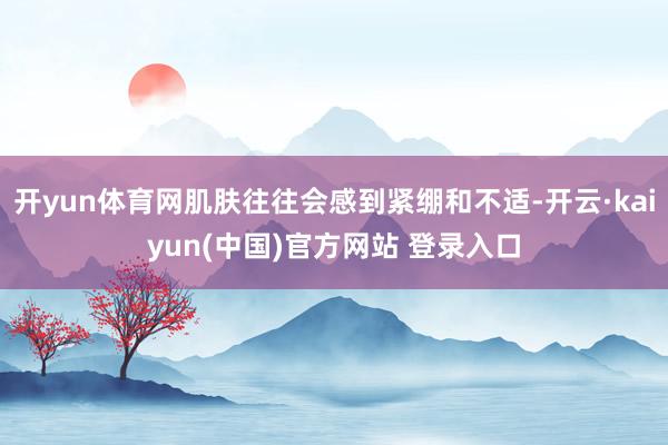 开yun体育网肌肤往往会感到紧绷和不适-开云·kaiyun(中国)官方网站 登录入口