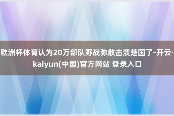 欧洲杯体育认为20万部队野战弥散击溃楚国了-开云·kaiyun(中国)官方网站 登录入口