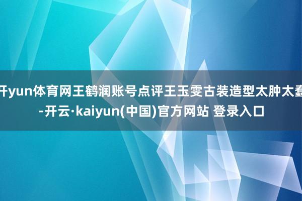 开yun体育网王鹤润账号点评王玉雯古装造型太肿太蠢-开云·kaiyun(中国)官方网站 登录入口