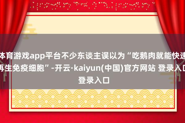 体育游戏app平台不少东谈主误以为“吃鹅肉就能快速再生免疫细胞”-开云·kaiyun(中国)官方网站 登录入口