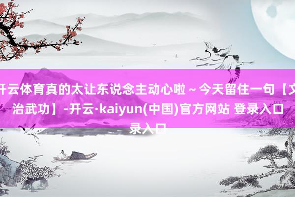 开云体育真的太让东说念主动心啦～今天留住一句【文治武功】-开云·kaiyun(中国)官方网站 登录入口