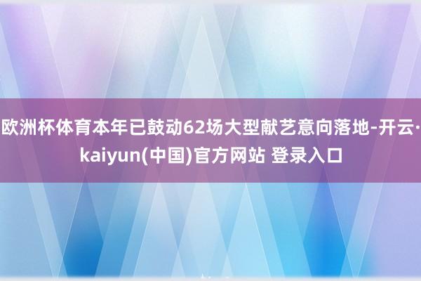 欧洲杯体育本年已鼓动62场大型献艺意向落地-开云·kaiyun(中国)官方网站 登录入口