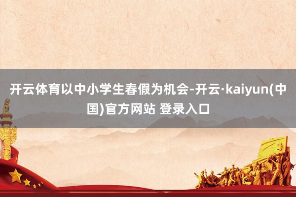 开云体育以中小学生春假为机会-开云·kaiyun(中国)官方网站 登录入口