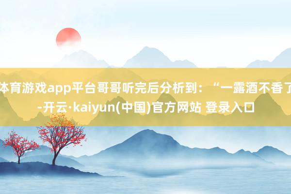 体育游戏app平台哥哥听完后分析到：“一露酒不香了-开云·kaiyun(中国)官方网站 登录入口
