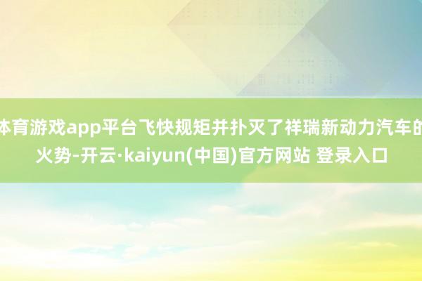 体育游戏app平台飞快规矩并扑灭了祥瑞新动力汽车的火势-开云·kaiyun(中国)官方网站 登录入口