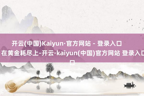 开云(中国)Kaiyun·官方网站 - 登录入口        在黄金耗尽上-开云·kaiyun(中国)官方网站 登录入口