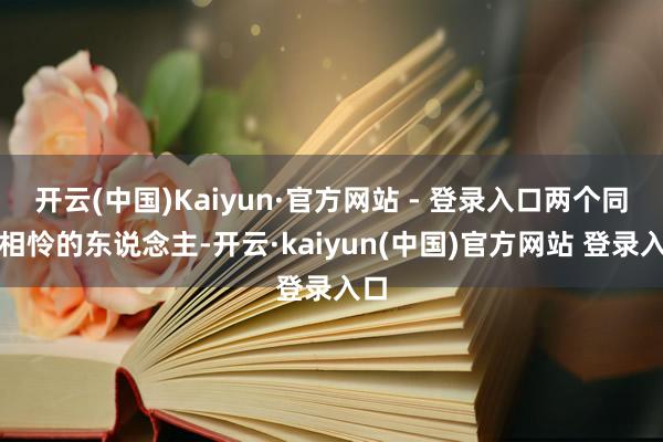 开云(中国)Kaiyun·官方网站 - 登录入口两个同命相怜的东说念主-开云·kaiyun(中国)官方网站 登录入口