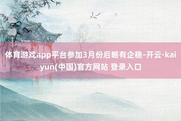 体育游戏app平台参加3月份后略有企稳-开云·kaiyun(中国)官方网站 登录入口