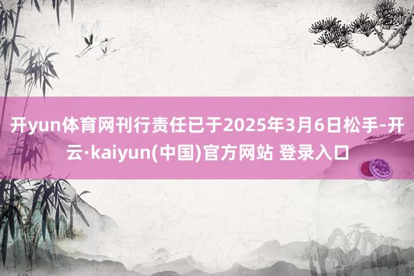 开yun体育网　　刊行责任已于2025年3月6日松手-开云·kaiyun(中国)官方网站 登录入口
