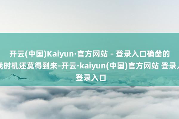 开云(中国)Kaiyun·官方网站 - 登录入口确凿的决战时机还莫得到来-开云·kaiyun(中国)官方网站 登录入口