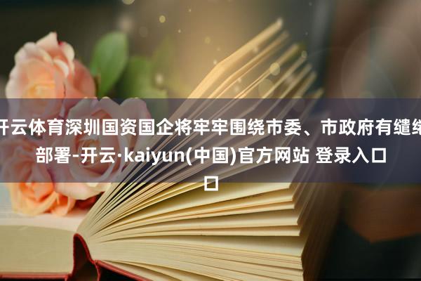开云体育深圳国资国企将牢牢围绕市委、市政府有缱绻部署-开云·kaiyun(中国)官方网站 登录入口