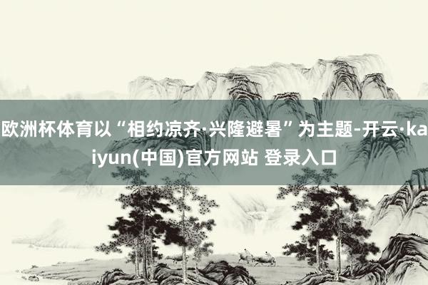 欧洲杯体育以“相约凉齐·兴隆避暑”为主题-开云·kaiyun(中国)官方网站 登录入口