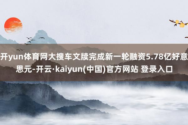 开yun体育网大搜车文牍完成新一轮融资5.78亿好意思元-开云·kaiyun(中国)官方网站 登录入口