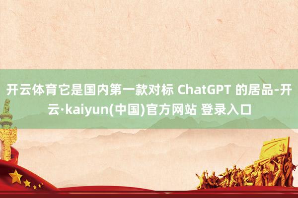 开云体育它是国内第一款对标 ChatGPT 的居品-开云·kaiyun(中国)官方网站 登录入口