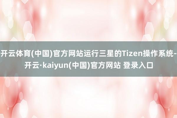 开云体育(中国)官方网站运行三星的Tizen操作系统-开云·kaiyun(中国)官方网站 登录入口